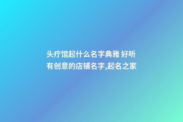 头疗馆起什么名字典雅 好听有创意的店铺名字,起名之家-第1张-店铺起名-玄机派